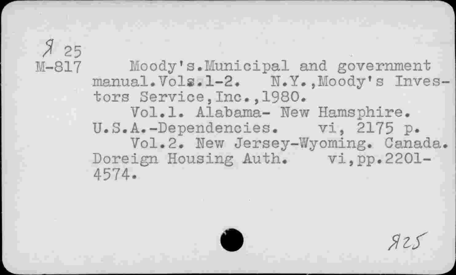 ﻿$ 25
M-817	Moody’s.Municipal and government
manual.Vols.1-2.	N.Y.,Moody’s Inves-
tors Service,Inc.,1980.
Vol.l. Alabama- New Hamsphire.
U.S.A.-Dependencies.	vi, 2175 p.
Vol.2. New Jersey-Wyoming. Canada. Doreign Housing Auth. vi,pp.2201-4574.
